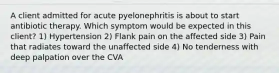 A client admitted for acute pyelonephritis is about to start antibiotic therapy. Which symptom would be expected in this client? 1) Hypertension 2) Flank pain on the affected side 3) Pain that radiates toward the unaffected side 4) No tenderness with deep palpation over the CVA