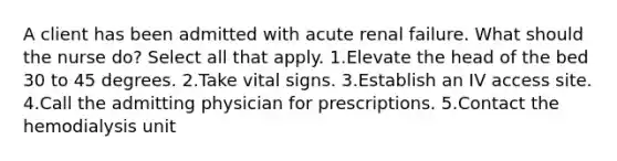 A client has been admitted with acute renal failure. What should the nurse do? Select all that apply. 1.Elevate the head of the bed 30 to 45 degrees. 2.Take vital signs. 3.Establish an IV access site. 4.Call the admitting physician for prescriptions. 5.Contact the hemodialysis unit