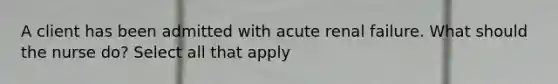 A client has been admitted with acute renal failure. What should the nurse do? Select all that apply