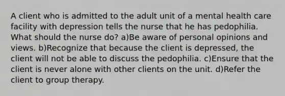 A client who is admitted to the adult unit of a mental health care facility with depression tells the nurse that he has pedophilia. What should the nurse do? a)Be aware of personal opinions and views. b)Recognize that because the client is depressed, the client will not be able to discuss the pedophilia. c)Ensure that the client is never alone with other clients on the unit. d)Refer the client to group therapy.