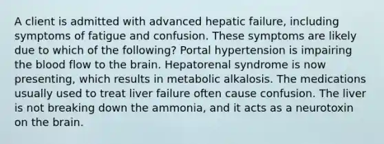 A client is admitted with advanced hepatic failure, including symptoms of fatigue and confusion. These symptoms are likely due to which of the following? Portal hypertension is impairing the blood flow to the brain. Hepatorenal syndrome is now presenting, which results in metabolic alkalosis. The medications usually used to treat liver failure often cause confusion. The liver is not breaking down the ammonia, and it acts as a neurotoxin on the brain.