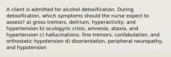 A client is admitted for alcohol detoxification. During detoxification, which symptoms should the nurse expect to assess? a) gross tremors, delirium, hyperactivity, and hypertension b) oculogyric crisis, amnesia, ataxia, and hypertension c) hallucinations, fine tremors, confabulation, and orthostatic hypotension d) disorientation, peripheral neuropathy, and hypotension