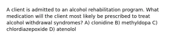 A client is admitted to an alcohol rehabilitation program. What medication will the client most likely be prescribed to treat alcohol withdrawal syndromes? A) clonidine B) methyldopa C) chlordiazepoxide D) atenolol