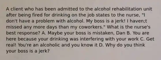 A client who has been admitted to the alcohol rehabilitation unit after being fired for drinking on the job states to the nurse, "I don't have a problem with alcohol. My boss is a jerk! I haven;t missed any more days than my coworkers." What is the nurse's best response? A. Maybe your boss is mistaken, Dan B. You are here because your drinking was interfering with your work C. Get real! You're an alcoholic and you know it D. Why do you think your boss is a jerk?