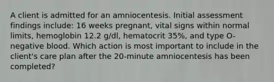 A client is admitted for an amniocentesis. Initial assessment findings include: 16 weeks pregnant, vital signs within normal limits, hemoglobin 12.2 g/dl, hematocrit 35%, and type O-negative blood. Which action is most important to include in the client's care plan after the 20-minute amniocentesis has been completed?