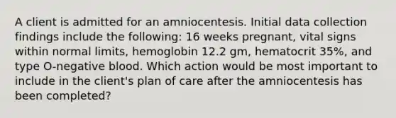 A client is admitted for an amniocentesis. Initial data collection findings include the following: 16 weeks pregnant, vital signs within normal limits, hemoglobin 12.2 gm, hematocrit 35%, and type O-negative blood. Which action would be most important to include in the client's plan of care after the amniocentesis has been completed?