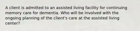 A client is admitted to an assisted living facility for continuing memory care for dementia. Who will be involved with the ongoing planning of the client's care at the assisted living center?