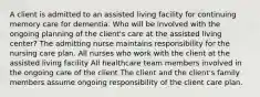 A client is admitted to an assisted living facility for continuing memory care for dementia. Who will be involved with the ongoing planning of the client's care at the assisted living center? The admitting nurse maintains responsibility for the nursing care plan. All nurses who work with the client at the assisted living facility All healthcare team members involved in the ongoing care of the client The client and the client's family members assume ongoing responsibility of the client care plan.