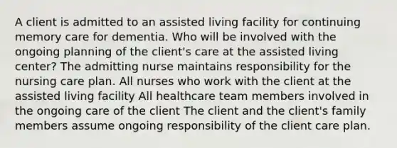 A client is admitted to an assisted living facility for continuing memory care for dementia. Who will be involved with the ongoing planning of the client's care at the assisted living center? The admitting nurse maintains responsibility for the nursing care plan. All nurses who work with the client at the assisted living facility All healthcare team members involved in the ongoing care of the client The client and the client's family members assume ongoing responsibility of the client care plan.