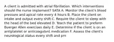 A client is admitted with atrial fibrillation. Which interventions should the nurse implement? SATA A. Monitor the client's blood pressure and apical rate every 4 hours B. Place the client on intake and output every shift C. Require the client to sleep with the head of the bed elevated D. Teach the patient to preform Buerger Allen exercises daily E. Determine if the client is on an antiplatelet or anticoagulant medication F. Assess the client's neurological status every shift and prn