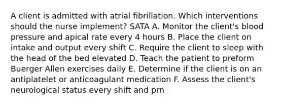 A client is admitted with atrial fibrillation. Which interventions should the nurse implement? SATA A. Monitor the client's blood pressure and apical rate every 4 hours B. Place the client on intake and output every shift C. Require the client to sleep with the head of the bed elevated D. Teach the patient to preform Buerger Allen exercises daily E. Determine if the client is on an antiplatelet or anticoagulant medication F. Assess the client's neurological status every shift and prn