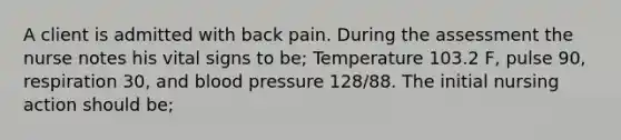 A client is admitted with back pain. During the assessment the nurse notes his vital signs to be; Temperature 103.2 F, pulse 90, respiration 30, and blood pressure 128/88. The initial nursing action should be;