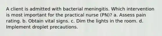 A client is admitted with bacterial meningitis. Which intervention is most important for the practical nurse (PN)? a. Assess pain rating. b. Obtain vital signs. c. Dim the lights in the room. d. Implement droplet precautions.