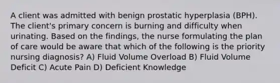 A client was admitted with benign prostatic hyperplasia (BPH). The client's primary concern is burning and difficulty when urinating. Based on the findings, the nurse formulating the plan of care would be aware that which of the following is the priority nursing diagnosis? A) Fluid Volume Overload B) Fluid Volume Deficit C) Acute Pain D) Deficient Knowledge