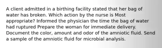 A client admitted in a birthing facility stated that her bag of water has broken. Which action by the nurse is Most appropriate? Informed the physician the time the bag of water had ruptured Prepare the woman for immediate delivery. Document the color, amount and odor of the amniotic fluid. Send a sample of the amniotic fluid for microbial analysis.