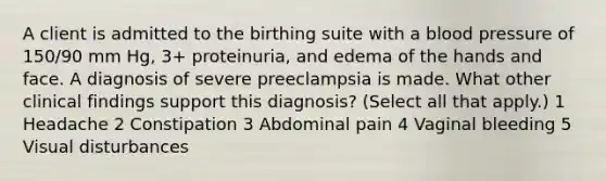 A client is admitted to the birthing suite with a blood pressure of 150/90 mm Hg, 3+ proteinuria, and edema of the hands and face. A diagnosis of severe preeclampsia is made. What other clinical findings support this diagnosis? (Select all that apply.) 1 Headache 2 Constipation 3 Abdominal pain 4 Vaginal bleeding 5 Visual disturbances