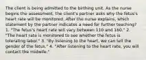 The client is being admitted to the birthing unit. As the nurse begins the assessment, the client's partner asks why the fetus's heart rate will be monitored. After the nurse explains, which statement by the partner indicates a need for further teaching? 1. "The fetus's heart rate will vary between 110 and 160." 2. "The heart rate is monitored to see whether the fetus is tolerating labor." 3. "By listening to the heart, we can tell the gender of the fetus." 4. "After listening to the heart rate, you will contact the midwife."