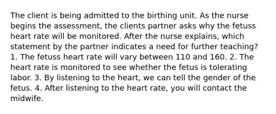 The client is being admitted to the birthing unit. As the nurse begins the assessment, the clients partner asks why the fetuss heart rate will be monitored. After the nurse explains, which statement by the partner indicates a need for further teaching? 1. The fetuss heart rate will vary between 110 and 160. 2. The heart rate is monitored to see whether the fetus is tolerating labor. 3. By listening to the heart, we can tell the gender of the fetus. 4. After listening to the heart rate, you will contact the midwife.