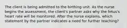 The client is being admitted to the birthing unit. As the nurse begins the​ assessment, the​ client's partner asks why the​ fetus's heart rate will be monitored. After the nurse​ explains, which statement by the partner indicates a need for further​ teaching?