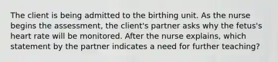 The client is being admitted to the birthing unit. As the nurse begins the​ assessment, the​ client's partner asks why the​ fetus's heart rate will be monitored. After the nurse​ explains, which statement by the partner indicates a need for further​ teaching?