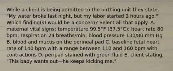 While a client is being admitted to the birthing unit they state, "My water broke last night, but my labor started 2 hours ago." Which finding(s) would be a concern? Select all that apply. A. maternal vital signs: temperature 99.5°F (37.5°C); heart rate 80 bpm; respiration 24 breaths/min; blood pressure 130/80 mm Hg B. blood and mucus on the perineal pad C. baseline fetal heart rate of 140 bpm with a range between 110 and 160 bpm with contractions D. peripad stained with green fluid E. client stating, "This baby wants out—he keeps kicking me."