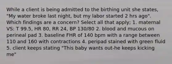 While a client is being admitted to the birthing unit she states, "My water broke last night, but my labor started 2 hrs ago". Which findings are a concern? Select all that apply; 1. maternal VS: T 99.5, HR 80, RR 24, BP 130/80 2. blood and mucous on perineal pad 3. baseline FHR of 140 bpm with a range between 110 and 160 with contractions 4. peripad stained with green fluid 5. client keeps stating "This baby wants out-he keeps kicking me"