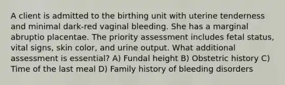 A client is admitted to the birthing unit with uterine tenderness and minimal dark-red vaginal bleeding. She has a marginal abruptio placentae. The priority assessment includes fetal status, vital signs, skin color, and urine output. What additional assessment is essential? A) Fundal height B) Obstetric history C) Time of the last meal D) Family history of bleeding disorders