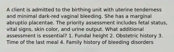 A client is admitted to the birthing unit with uterine tenderness and minimal dark-red vaginal bleeding. She has a marginal abruptio placentae. The priority assessment includes fetal status, vital signs, skin color, and urine output. What additional assessment is essential? 1. Fundal height 2. Obstetric history 3. Time of the last meal 4. Family history of bleeding disorders