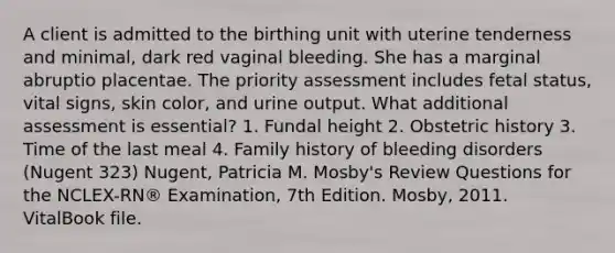 A client is admitted to the birthing unit with uterine tenderness and minimal, dark red vaginal bleeding. She has a marginal abruptio placentae. The priority assessment includes fetal status, vital signs, skin color, and urine output. What additional assessment is essential? 1. Fundal height 2. Obstetric history 3. Time of the last meal 4. Family history of bleeding disorders (Nugent 323) Nugent, Patricia M. Mosby's Review Questions for the NCLEX-RN® Examination, 7th Edition. Mosby, 2011. VitalBook file.