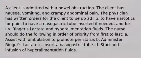 A client is admitted with a bowel obstruction. The client has nausea, vomiting, and crampy abdominal pain. The physician has written orders for the client to be up ad lib, to have narcotics for pain, to have a nasogastric tube inserted if needed, and for I.V. Ringer's Lactate and hyperalimentation fluids. The nurse should do the following in order of priority from first to last: a. Assist with ambulation to promote peristalsis b. Administer Ringer's Lactate c. Insert a nasogastric tube. d. Start and infusion of hyperalimentation fluids.