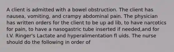 A client is admitted with a bowel obstruction. The client has nausea, vomiting, and crampy abdominal pain. The physician has written orders for the client to be up ad lib, to have narcotics for pain, to have a nasogastric tube inserted if needed,and for I.V. Ringer's Lactate and hyperalimentation fl uids. The nurse should do the following in order of