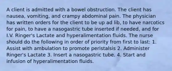 A client is admitted with a bowel obstruction. The client has nausea, vomiting, and crampy abdominal pain. The physician has written orders for the client to be up ad lib, to have narcotics for pain, to have a nasogastric tube inserted if needed, and for I.V. Ringer's Lactate and hyperalimentation fluids. The nurse should do the following in order of priority from first to last: 1. Assist with ambulation to promote peristalsis 2. Administer Ringer's Lactate 3. Insert a nasogastric tube. 4. Start and infusion of hyperalimentation fluids.