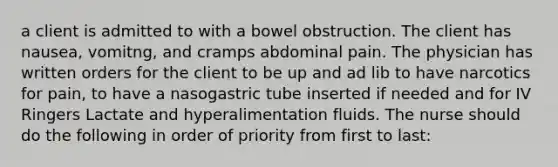 a client is admitted to with a bowel obstruction. The client has nausea, vomitng, and cramps abdominal pain. The physician has written orders for the client to be up and ad lib to have narcotics for pain, to have a nasogastric tube inserted if needed and for IV Ringers Lactate and hyperalimentation fluids. The nurse should do the following in order of priority from first to last: