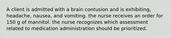 A client is admitted with a brain contusion and is exhibiting, headache, nausea, and vomiting. the nurse receives an order for 150 g of mannitol. the nurse recognizes which assessment related to medication administration should be prioritized.