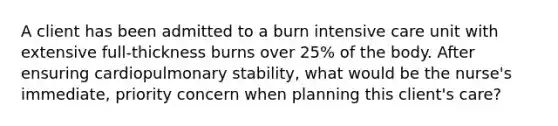 A client has been admitted to a burn intensive care unit with extensive full-thickness burns over 25% of the body. After ensuring cardiopulmonary stability, what would be the nurse's immediate, priority concern when planning this client's care?