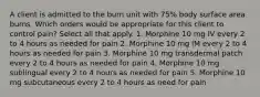 A client is admitted to the burn unit with 75% body surface area burns. Which orders would be appropriate for this client to control pain? Select all that apply. 1. Morphine 10 mg IV every 2 to 4 hours as needed for pain 2. Morphine 10 mg IM every 2 to 4 hours as needed for pain 3. Morphine 10 mg transdermal patch every 2 to 4 hours as needed for pain 4. Morphine 10 mg sublingual every 2 to 4 hours as needed for pain 5. Morphine 10 mg subcutaneous every 2 to 4 hours as need for pain