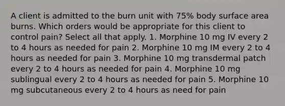 A client is admitted to the burn unit with 75% body surface area burns. Which orders would be appropriate for this client to control pain? Select all that apply. 1. Morphine 10 mg IV every 2 to 4 hours as needed for pain 2. Morphine 10 mg IM every 2 to 4 hours as needed for pain 3. Morphine 10 mg transdermal patch every 2 to 4 hours as needed for pain 4. Morphine 10 mg sublingual every 2 to 4 hours as needed for pain 5. Morphine 10 mg subcutaneous every 2 to 4 hours as need for pain