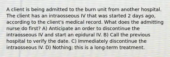 A client is being admitted to the burn unit from another hospital. The client has an intraosseous IV that was started 2 days ago, according to the client's medical record. What does the admitting nurse do first? A) Anticipate an order to discontinue the intraosseous IV and start an epidural IV. B) Call the previous hospital to verify the date. C) Immediately discontinue the intraosseous IV. D) Nothing; this is a long-term treatment.