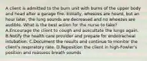 A client is admitted to the burn unit with burns of the upper body and head after a garage fire. Initially, wheezes are heard, but an hour later, the lung sounds are decreased and no wheezes are audible. What is the best action for the nurse to take? A.Encourage the client to cough and auscultate the lungs again. B.Notify the health care provider and prepare for endotracheal intubation. C.Document the results and continue to monitor the client's respiratory rate. D.Reposition the client in high-Fowler's position and reassess breath sounds