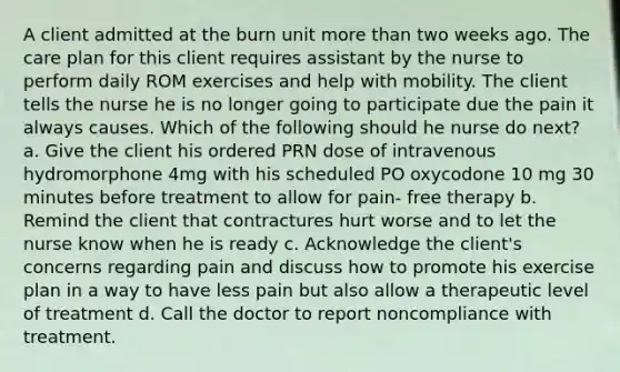 A client admitted at the burn unit more than two weeks ago. The care plan for this client requires assistant by the nurse to perform daily ROM exercises and help with mobility. The client tells the nurse he is no longer going to participate due the pain it always causes. Which of the following should he nurse do next? a. Give the client his ordered PRN dose of intravenous hydromorphone 4mg with his scheduled PO oxycodone 10 mg 30 minutes before treatment to allow for pain- free therapy b. Remind the client that contractures hurt worse and to let the nurse know when he is ready c. Acknowledge the client's concerns regarding pain and discuss how to promote his exercise plan in a way to have less pain but also allow a therapeutic level of treatment d. Call the doctor to report noncompliance with treatment.