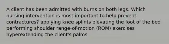 A client has been admitted with burns on both legs. Which nursing intervention is most important to help prevent contractures? applying knee splints elevating the foot of the bed performing shoulder range-of-motion (ROM) exercises hyperextending the client's palms