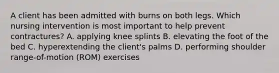 A client has been admitted with burns on both legs. Which nursing intervention is most important to help prevent contractures? A. applying knee splints B. elevating the foot of the bed C. hyperextending the client's palms D. performing shoulder range-of-motion (ROM) exercises