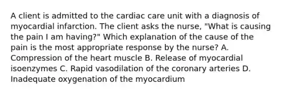 A client is admitted to the cardiac care unit with a diagnosis of myocardial infarction. The client asks the nurse, "What is causing the pain I am having?" Which explanation of the cause of the pain is the most appropriate response by the nurse? A. Compression of the heart muscle B. Release of myocardial isoenzymes C. Rapid vasodilation of the coronary arteries D. Inadequate oxygenation of the myocardium