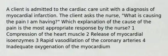 A client is admitted to the cardiac care unit with a diagnosis of myocardial infarction. The client asks the nurse, "What is causing the pain I am having?" Which explanation of the cause of the pain is the most appropriate response by the nurse? 1 Compression of the heart muscle 2 Release of myocardial isoenzymes 3 Rapid vasodilation of the coronary arteries 4 Inadequate oxygenation of the myocardium