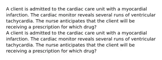 A client is admitted to the cardiac care unit with a myocardial infarction. The cardiac monitor reveals several runs of ventricular tachycardia. The nurse anticipates that the client will be receiving a prescription for which drug? A client is admitted to the cardiac care unit with a myocardial infarction. The cardiac monitor reveals several runs of ventricular tachycardia. The nurse anticipates that the client will be receiving a prescription for which drug?