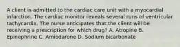 A client is admitted to the cardiac care unit with a myocardial infarction. The cardiac monitor reveals several runs of ventricular tachycardia. The nurse anticipates that the client will be receiving a prescription for which drug? A. Atropine B. Epinephrine C. Amiodarone D. Sodium bicarbonate