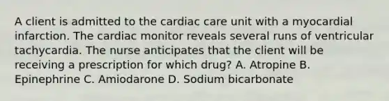 A client is admitted to the cardiac care unit with a myocardial infarction. The cardiac monitor reveals several runs of ventricular tachycardia. The nurse anticipates that the client will be receiving a prescription for which drug? A. Atropine B. Epinephrine C. Amiodarone D. Sodium bicarbonate