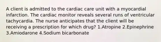 A client is admitted to the cardiac care unit with a myocardial infarction. The cardiac monitor reveals several runs of ventricular tachycardia. The nurse anticipates that the client will be receiving a prescription for which drug? 1.Atropine 2.Epinephrine 3.Amiodarone 4.Sodium bicarbonate