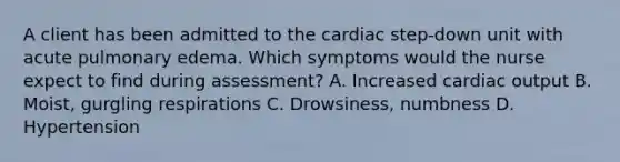 A client has been admitted to the cardiac step-down unit with acute pulmonary edema. Which symptoms would the nurse expect to find during assessment? A. Increased cardiac output B. Moist, gurgling respirations C. Drowsiness, numbness D. Hypertension