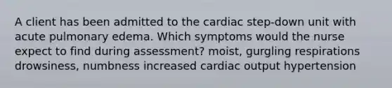 A client has been admitted to the cardiac step-down unit with acute pulmonary edema. Which symptoms would the nurse expect to find during assessment? moist, gurgling respirations drowsiness, numbness increased cardiac output hypertension